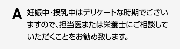 妊娠中・授乳中はデリケートな時期でございますので、担当医または栄養士にご相談していただくことをお勧め致します。